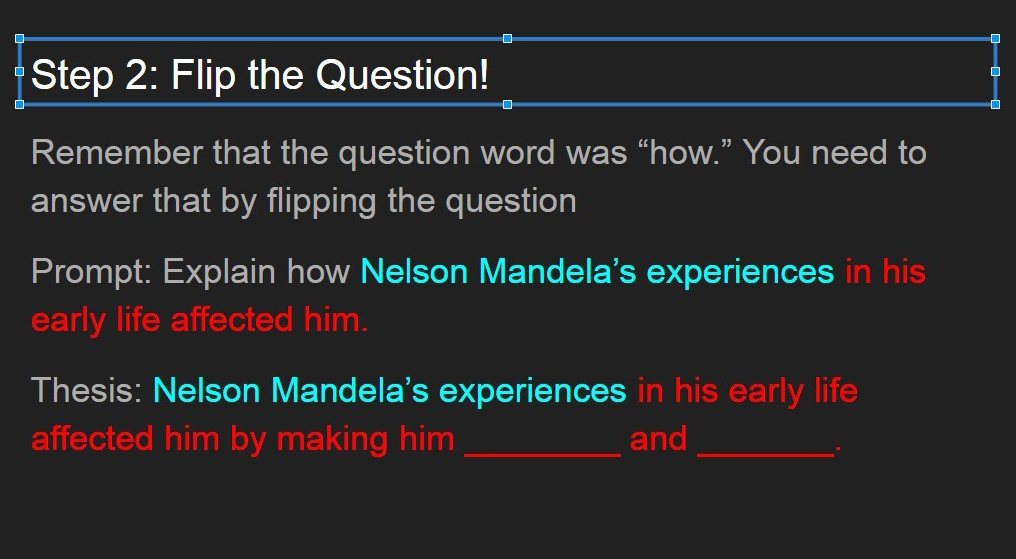 Step 2 graphic. Remember that the question word was "how." You need to answer that by flipping the question. Prompt: Explain how Nelson Mandela's experiences in his early life affected him. Thesis: Nelson Mandela's experiences in his early life affected him by making him ________and________.