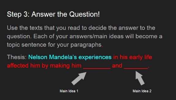 Step 3: Answer the Question! Use the text that you read to decide the answer to the question. Each of your answers/main ideas will become a topic sentence for your paragraphs. Thesis: Nelson Mandela's experiences in his early life affected him by making him ________and_________