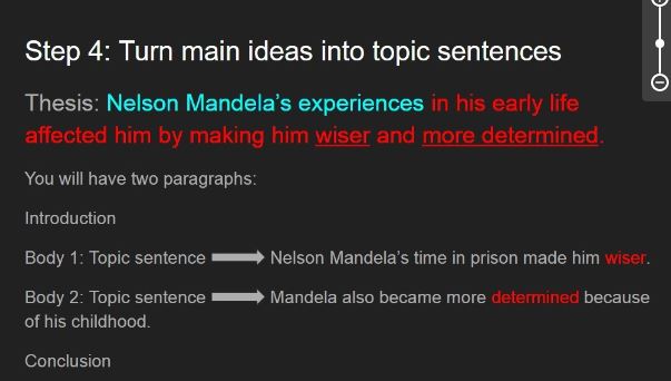 Steph 4: Turn main ideas into topic sentences. Thesis: Neslon Mandela's experiences in his early life affected him by making him wiser and more determined. You will have two paragraphs: Introduction Body 1: Topic sentence. Neslon MAndela's time in prison made him wiser. Body 2: Topic sentence. Mandela also became more determined because of his childhood. Conclusion.